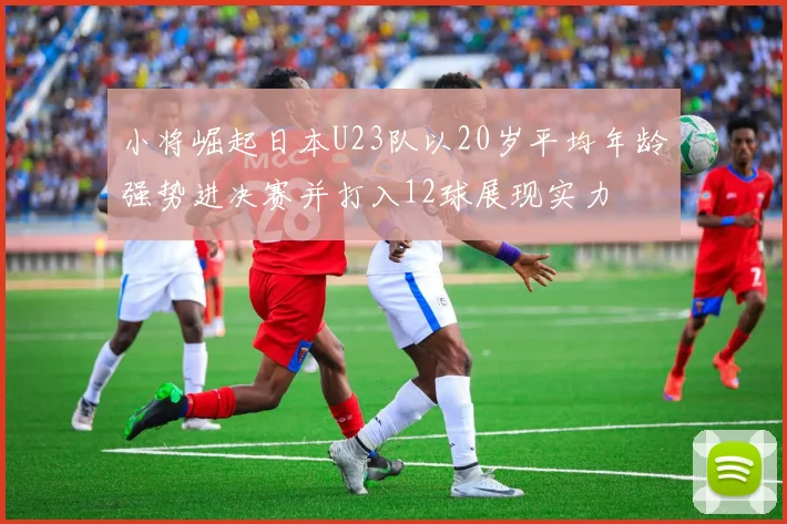 小将崛起日本U23队以20岁平均年龄强势进决赛并打入12球展现实力