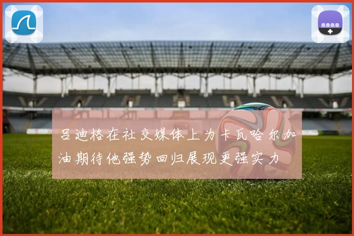 吕迪格在社交媒体上为卡瓦哈尔加油期待他强势回归展现更强实力