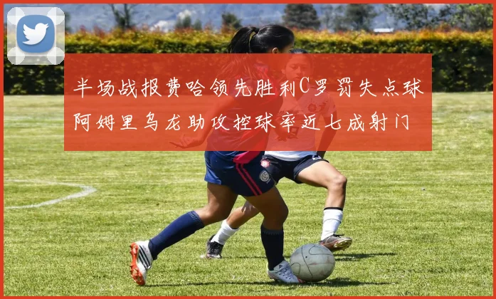 半场战报费哈领先胜利C罗罚失点球阿姆里乌龙助攻控球率近七成射门未果