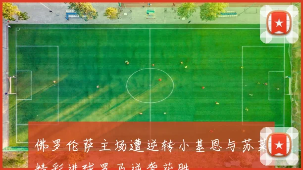 佛罗伦萨主场遭逆转小基恩与苏莱精彩进球罗马逆袭获胜