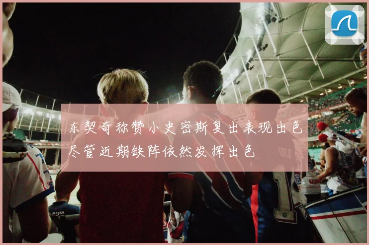 东契奇称赞小史密斯复出表现出色尽管近期缺阵依然发挥出色