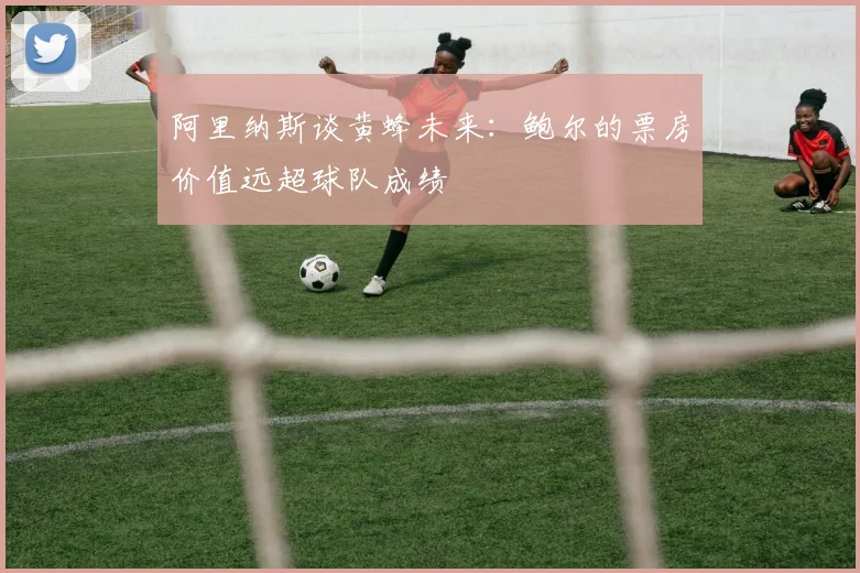 阿里纳斯谈黄蜂未来：鲍尔的票房价值远超球队成绩
