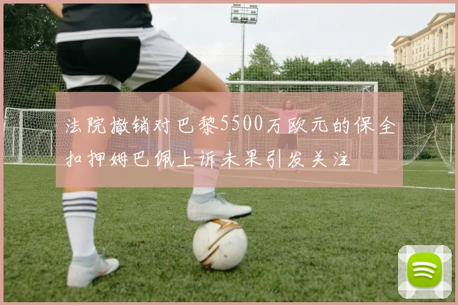 法院撤销对巴黎5500万欧元的保全扣押姆巴佩上诉未果引发关注