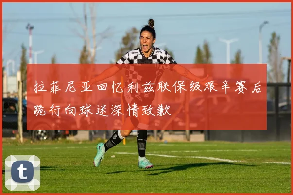 拉菲尼亚回忆利兹联保级艰辛赛后跪行向球迷深情致歉