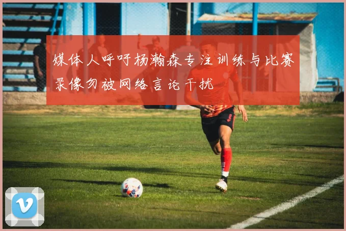 媒体人呼吁杨瀚森专注训练与比赛录像勿被网络言论干扰