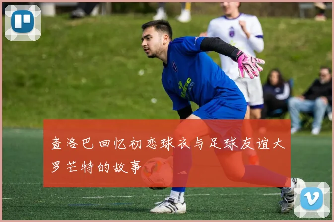 查洛巴回忆初恋球衣与足球友谊大罗芒特的故事