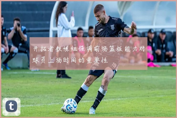 开拓者教练组强调前场篮板能力对球员上场时间的重要性