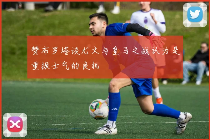 赞布罗塔谈尤文与皇马之战认为是重振士气的良机