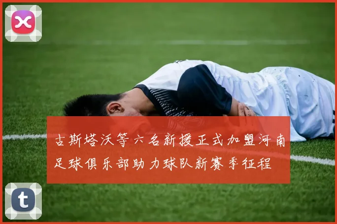 古斯塔沃等六名新援正式加盟河南足球俱乐部助力球队新赛季征程