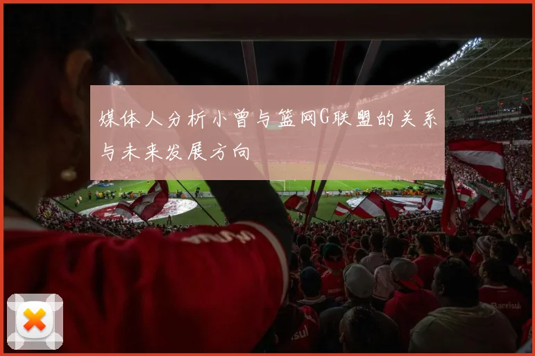 媒体人分析小曾与篮网G联盟的关系与未来发展方向